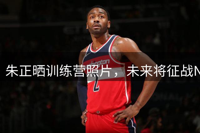 朱正晒训练营照片，未来将征战NCAA赛场
