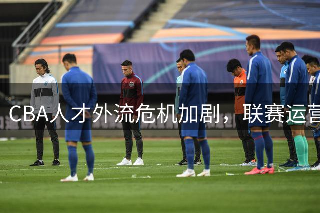 CBA人才外流危机加剧，联赛运营模式亟待改革