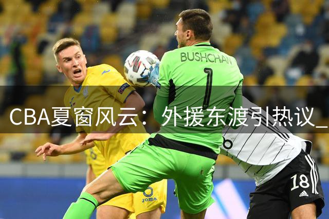 CBA夏窗风云：外援东渡引热议 胡金秋争夺战白热化